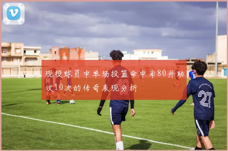 现役球员中单场投篮命中率80并助攻10次的传奇表现分析
