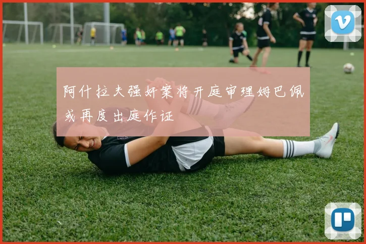 阿什拉夫强奸案将开庭审理姆巴佩或再度出庭作证