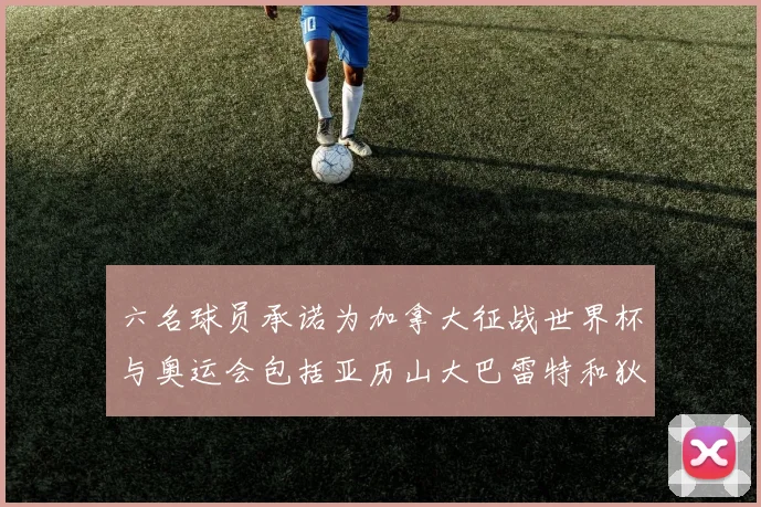 六名球员承诺为加拿大征战世界杯与奥运会包括亚历山大巴雷特和狄龙在内