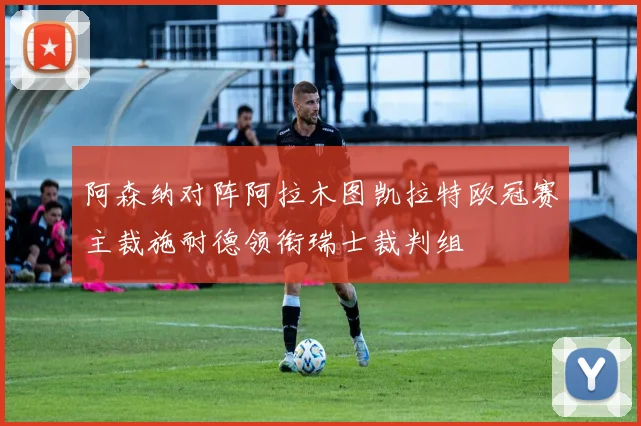 阿森纳对阵阿拉木图凯拉特欧冠赛主裁施耐德领衔瑞士裁判组