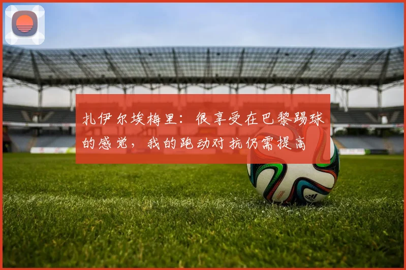 扎伊尔埃梅里：很享受在巴黎踢球的感觉，我的跑动对抗仍需提高