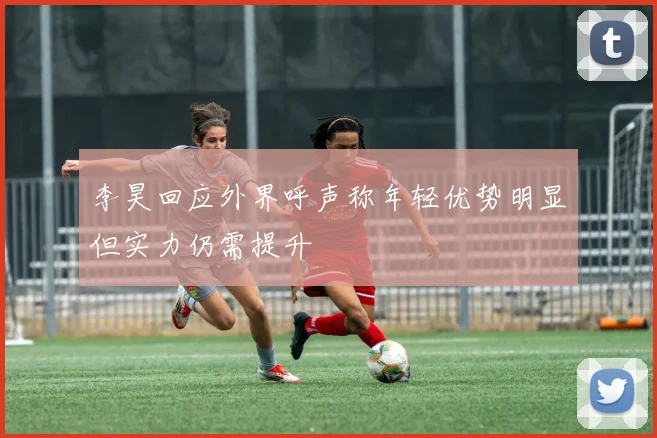 李昊回应外界呼声称年轻优势明显但实力仍需提升