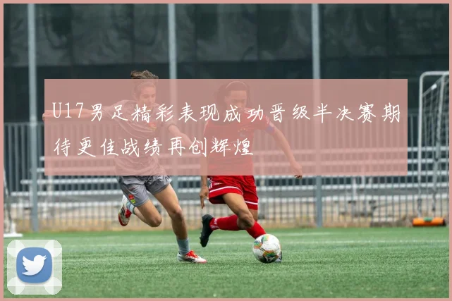 U17男足精彩表现成功晋级半决赛期待更佳战绩再创辉煌