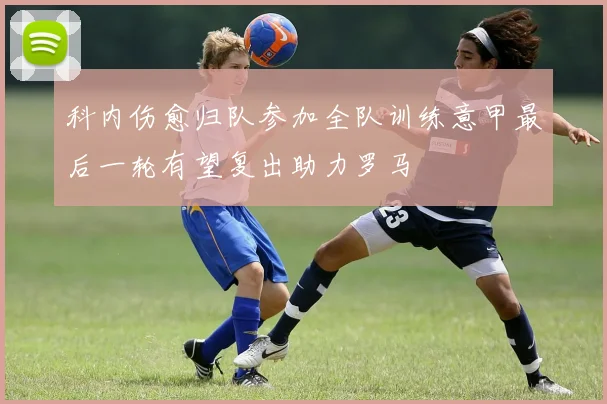 科内伤愈归队参加全队训练意甲最后一轮有望复出助力罗马