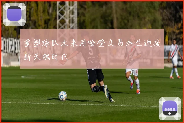 重塑球队未来用哈登交易加兰迎接新天赋时代