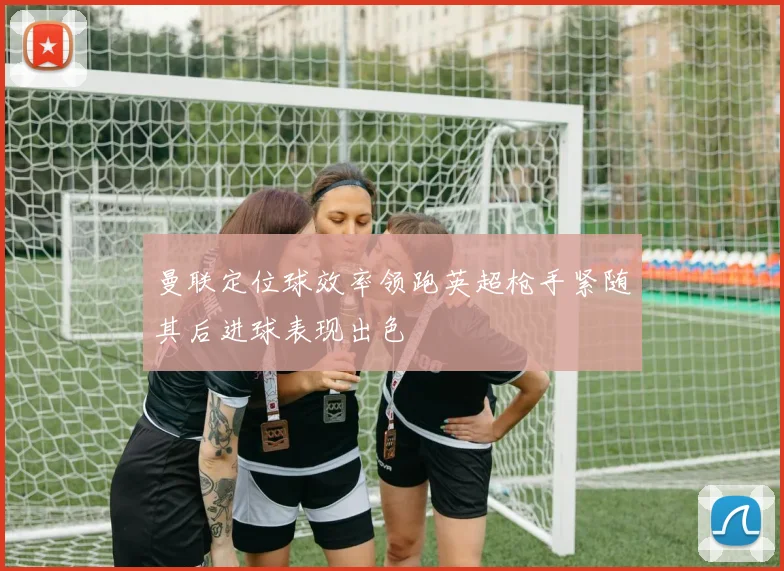 曼联定位球效率领跑英超枪手紧随其后进球表现出色