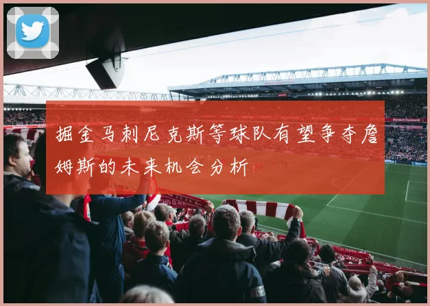 掘金马刺尼克斯等球队有望争夺詹姆斯的未来机会分析