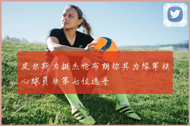 皮尔斯力挺杰伦布朗称其为绿军核心球员非第七位选手