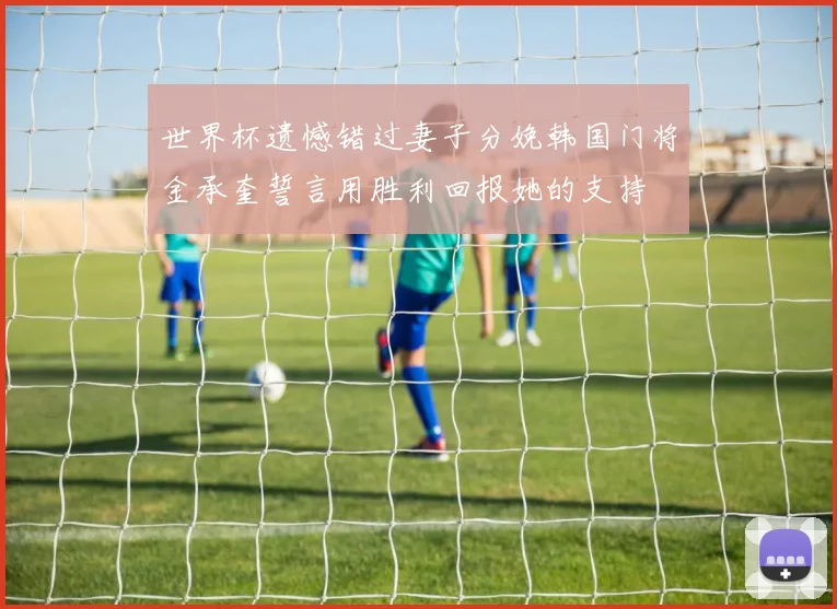 世界杯遗憾错过妻子分娩韩国门将金承奎誓言用胜利回报她的支持