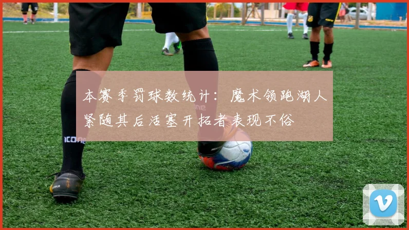 本赛季罚球数统计：魔术领跑湖人紧随其后活塞开拓者表现不俗