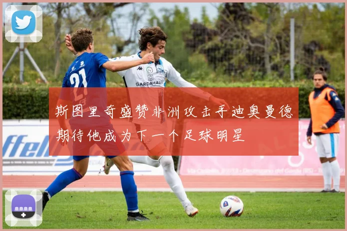 斯图里奇盛赞非洲攻击手迪奥曼德期待他成为下一个足球明星