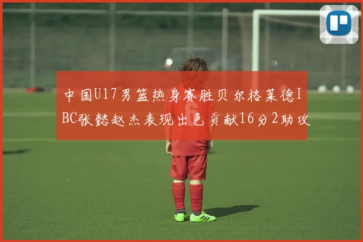 中国U17男篮热身赛胜贝尔格莱德IBC张懿赵杰表现出色贡献16分2助攻2抢断