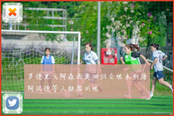 罗德里戈阿森西奥回归合练米利唐阿诺德等人缺席训练