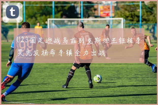 U23国足迎战乌兹别克斯坦王钰栋李昊先发杨希李镇全力出战