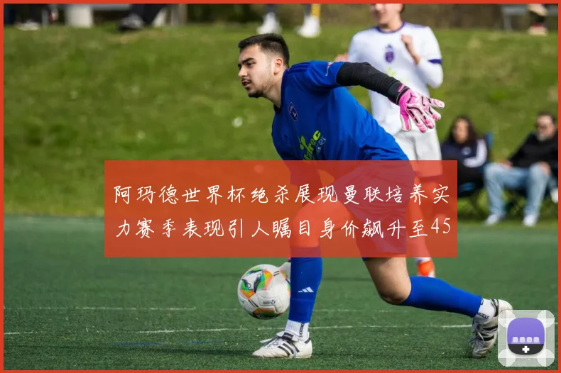阿玛德世界杯绝杀展现曼联培养实力赛季表现引人瞩目身价飙升至4500万欧