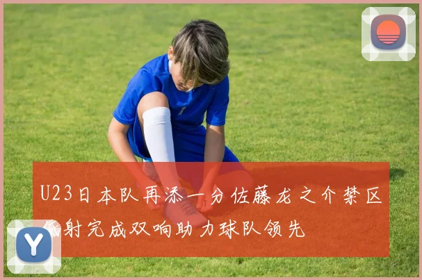 U23日本队再添一分佐藤龙之介禁区低射完成双响助力球队领先