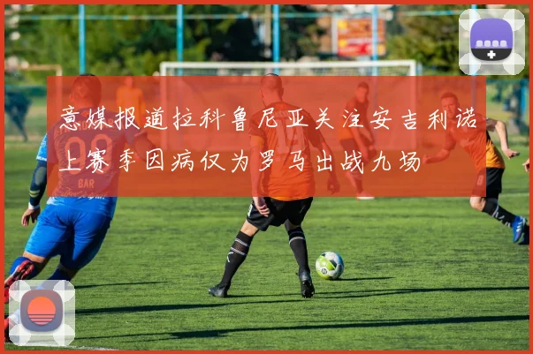 意媒报道拉科鲁尼亚关注安吉利诺上赛季因病仅为罗马出战九场