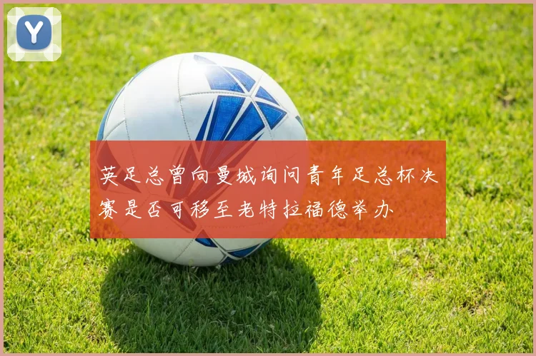 英足总曾向曼城询问青年足总杯决赛是否可移至老特拉福德举办