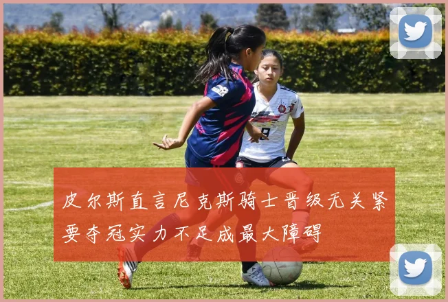 皮尔斯直言尼克斯骑士晋级无关紧要夺冠实力不足成最大障碍