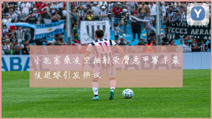 小孔塞桑凌空抽射荣膺意甲赛季最佳进球引发热议
