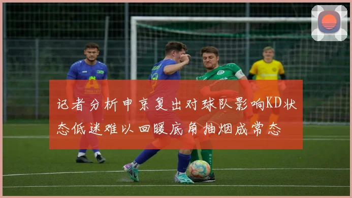 记者分析申京复出对球队影响KD状态低迷难以回暖底角抽烟成常态