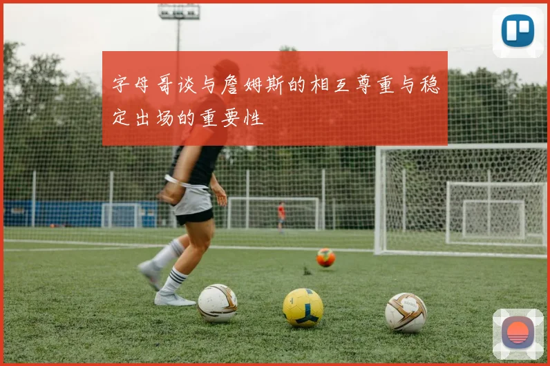 字母哥谈与詹姆斯的相互尊重与稳定出场的重要性