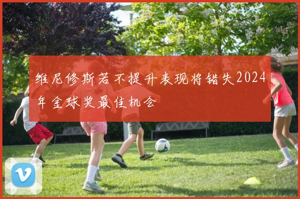 维尼修斯若不提升表现将错失2024年金球奖最佳机会