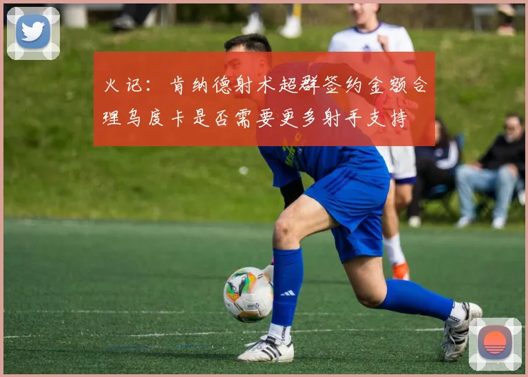 火记：肯纳德射术超群签约金额合理乌度卡是否需要更多射手支持