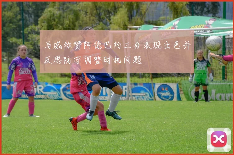 马威称赞阿德巴约三分表现出色并反思防守调整时机问题