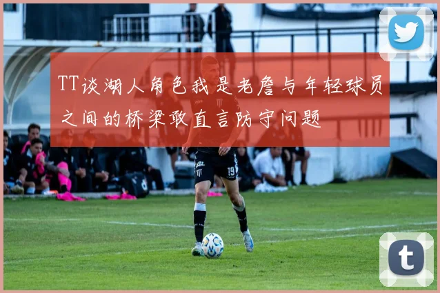 TT谈湖人角色我是老詹与年轻球员之间的桥梁敢直言防守问题
