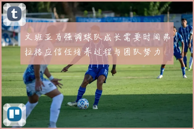 文班亚马强调球队成长需要时间弗拉格应信任培养过程与团队努力