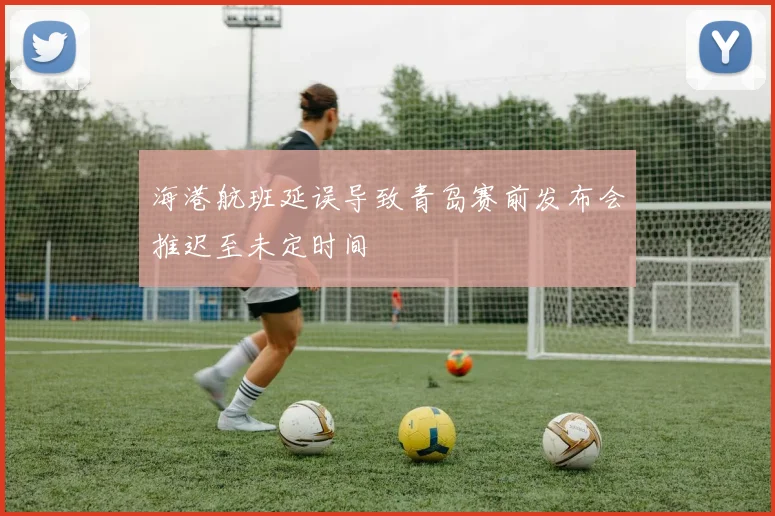 海港航班延误导致青岛赛前发布会推迟至未定时间